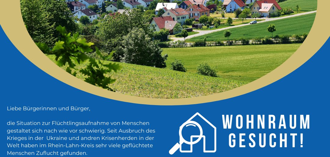 Ein Flyer mit dem Text: Wohnraum gesucht! Liebe Bürgerinnen und Bürger, die Situation zur Flüchtlingsaufnahme von Menschen gestaltet sich nach wie vor schwierig. Seit Ausbruch des Krieges in der Ukraine und andren Krisenherden in der Welt haben im Rhein-Lahn-Kreis sehr viele geflüchtete Menschen Zuflucht gefunden. Zur weiteren Bewältigung der dezentralen wohnraummäßigen Unterbringung suchen die Stadt Lahnstein und die Verbandsgemeindeverwaltungen im Rhein-Lahn-Kreis weiterhin Wohnraum für Flüchtlinge und Asylbewerber. Wenn Sie geeigneten Wohnraum für Einzelpersonen, Wohngemeinschaften und Familien vermieten möchten, nehmen Sie bitte Kontakt mit unserem Sozialamt auf. In unserem Bereich würden uns aktuell wieder Wohnungsangebote helfen, die Unterbringung von Menschen erfolgreich zu meistern. Ansprechpartnerin: Frau Schiffer Tel. 06771/ 919-149; Mail: wohnungen@vg-loreley.de Der Wohnungsaufruf ist ein gemeinsames Aktionsbündnis der Kreisverwaltung Rhein-Lahn, Stadtverwaltung Lahnstein und den Verbandsgemeindeverwaltungen. Für Ihre Unterstützung bedanke ich mich ganz herzlich! Ihr Mike Weiland Bürgermeister der Verbandsgemeinde Loreley